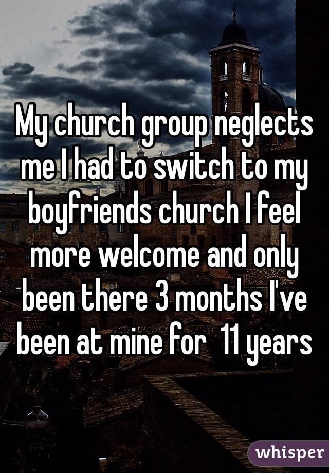 My church group neglects me I had to switch to my boyfriends church I feel more welcome and only been there 3 months I've been at mine for  11 years  