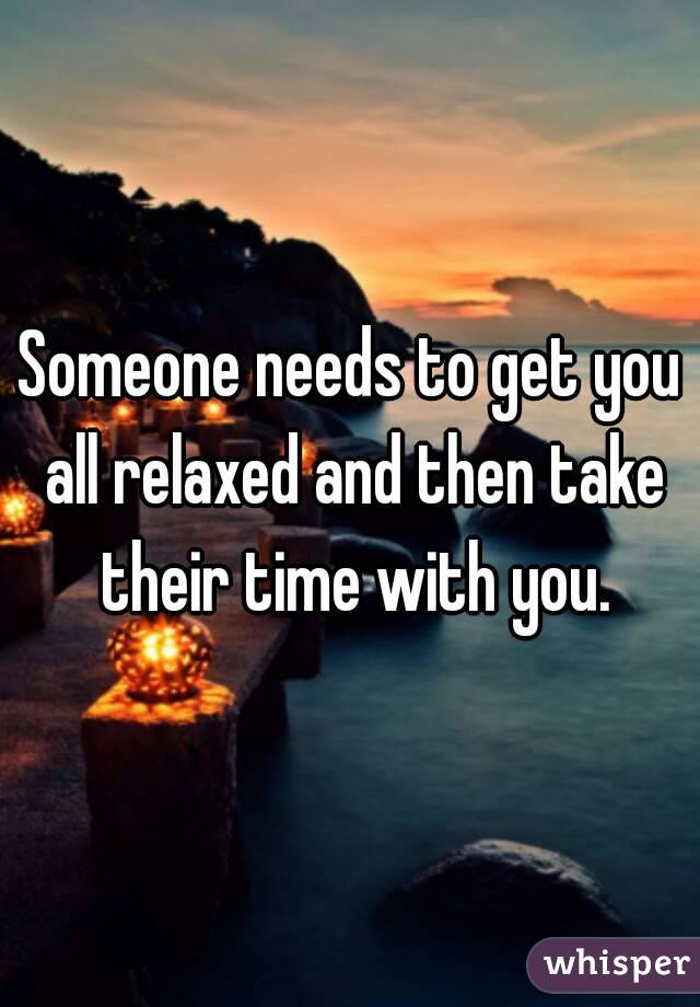 Someone needs to get you all relaxed and then take their time with you.