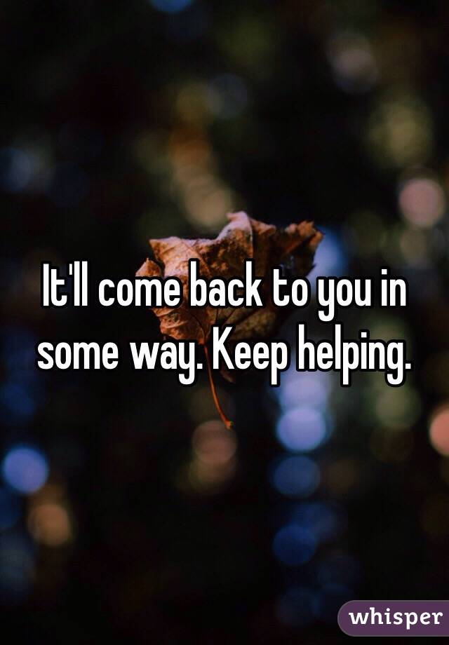 It'll come back to you in some way. Keep helping.