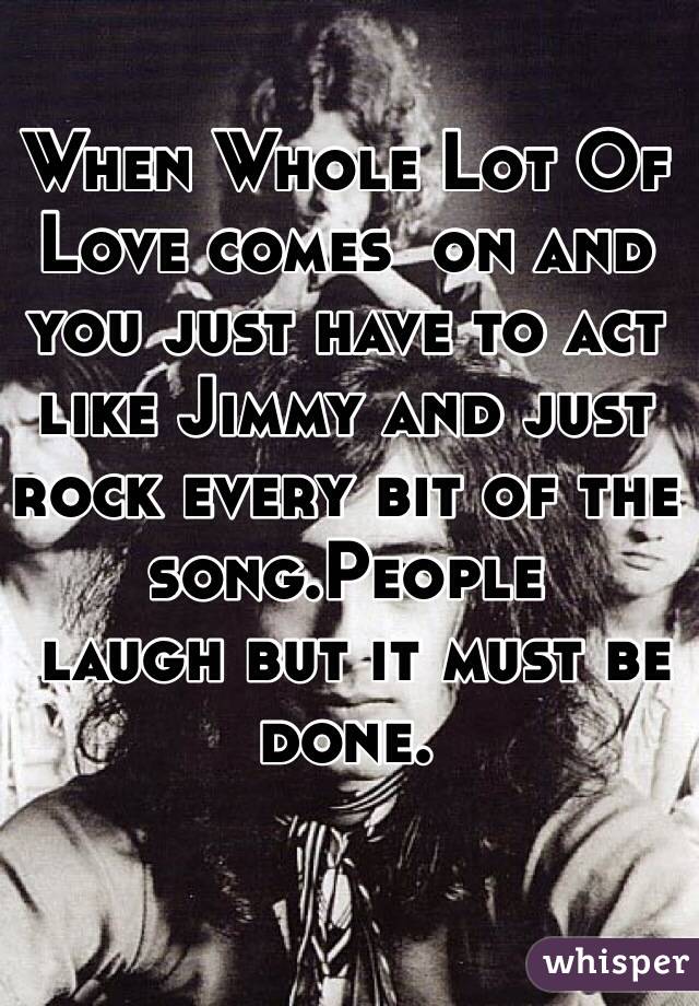 When Whole Lot Of Love comes  on and you just have to act like Jimmy and just rock every bit of the song.People
 laugh but it must be done.