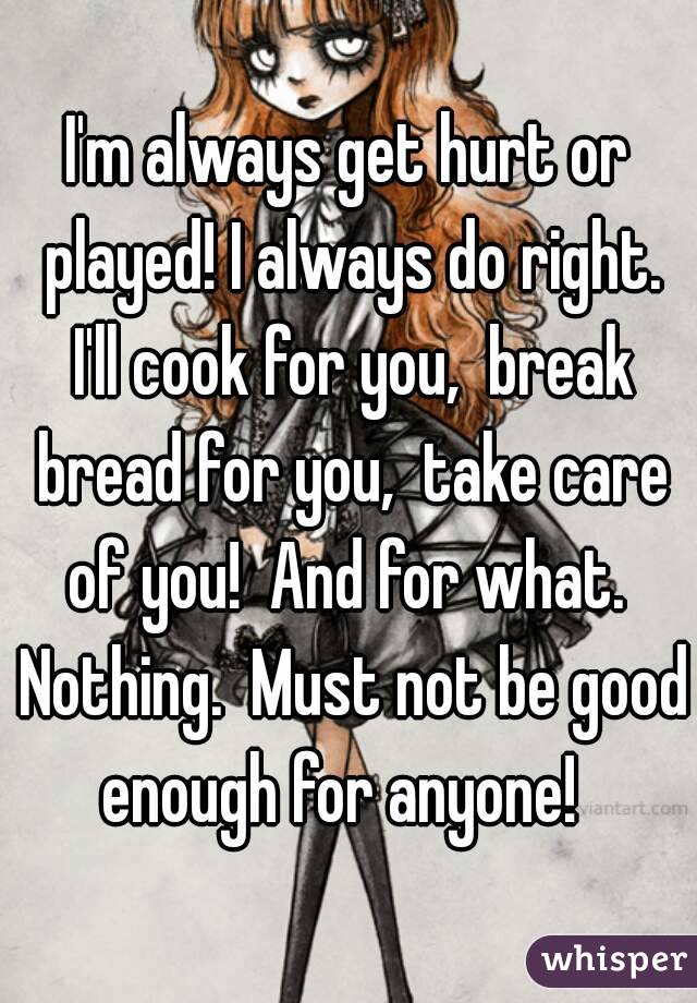 I'm always get hurt or played! I always do right. I'll cook for you,  break bread for you,  take care of you!  And for what.  Nothing.  Must not be good enough for anyone!  