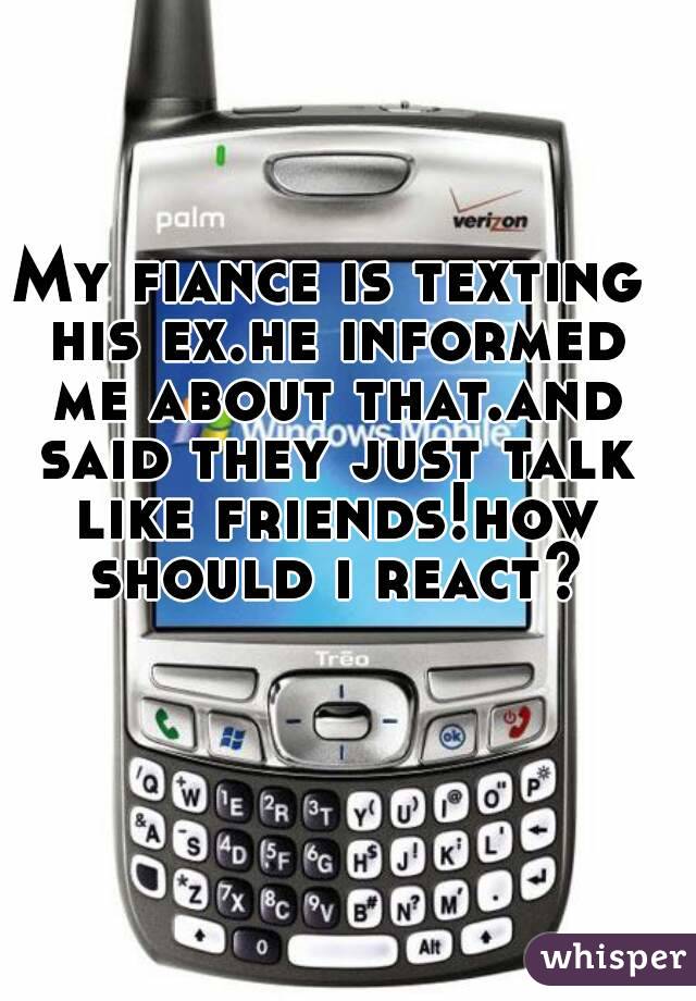 My fiance is texting his ex.he informed me about that.and said they just talk like friends!how should i react?