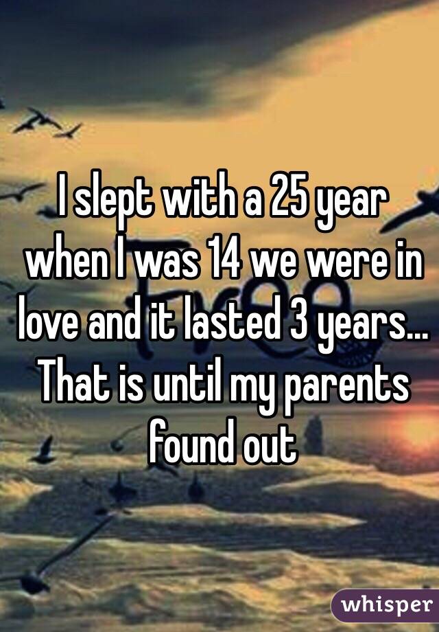 I slept with a 25 year when I was 14 we were in love and it lasted 3 years... That is until my parents found out 