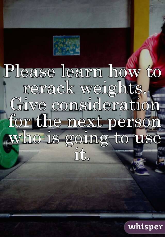 Please learn how to rerack weights. Give consideration for the next person who is going to use it. 