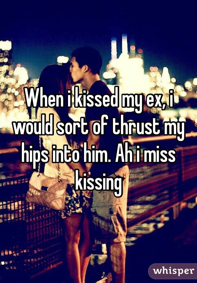 When i kissed my ex, i would sort of thrust my hips into him. Ah i miss kissing 