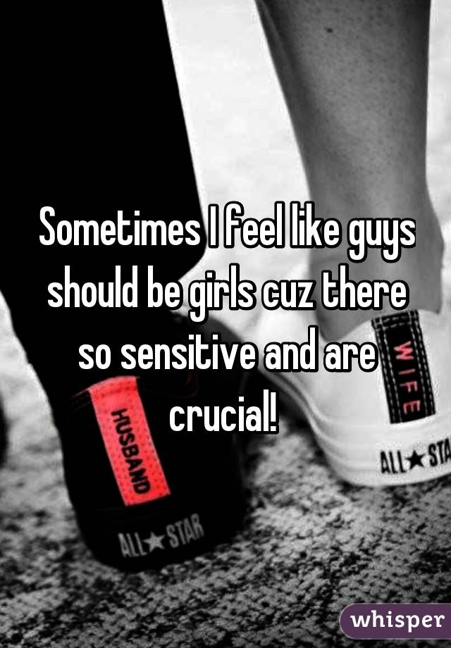 Sometimes I feel like guys should be girls cuz there so sensitive and are crucial! 