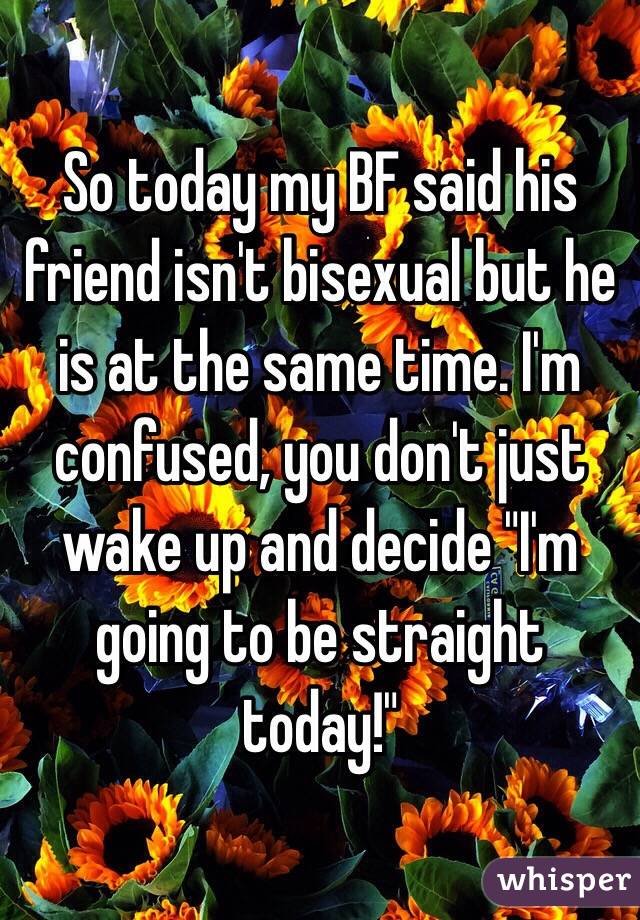 So today my BF said his friend isn't bisexual but he is at the same time. I'm confused, you don't just wake up and decide "I'm going to be straight today!"