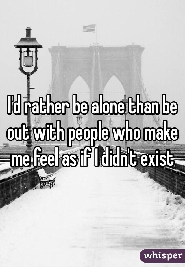 I'd rather be alone than be out with people who make me feel as if I didn't exist