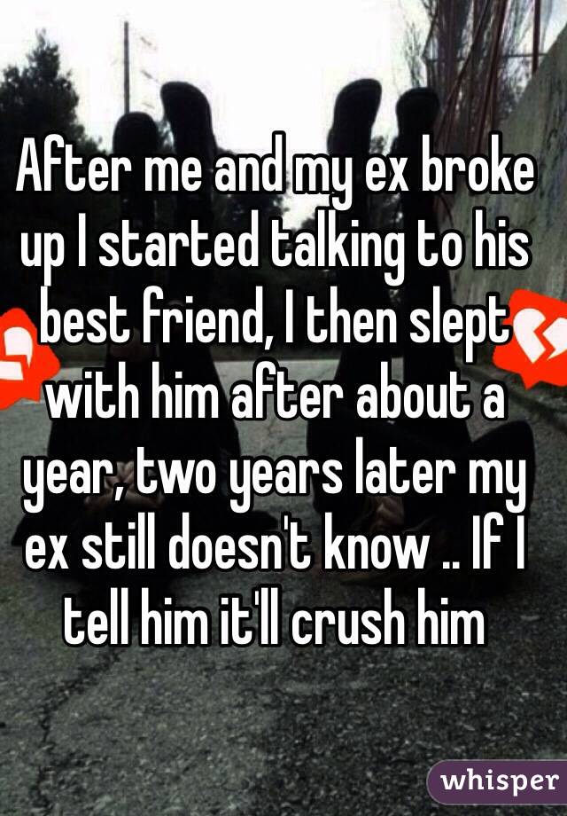 After me and my ex broke up I started talking to his best friend, I then slept with him after about a year, two years later my ex still doesn't know .. If I tell him it'll crush him 