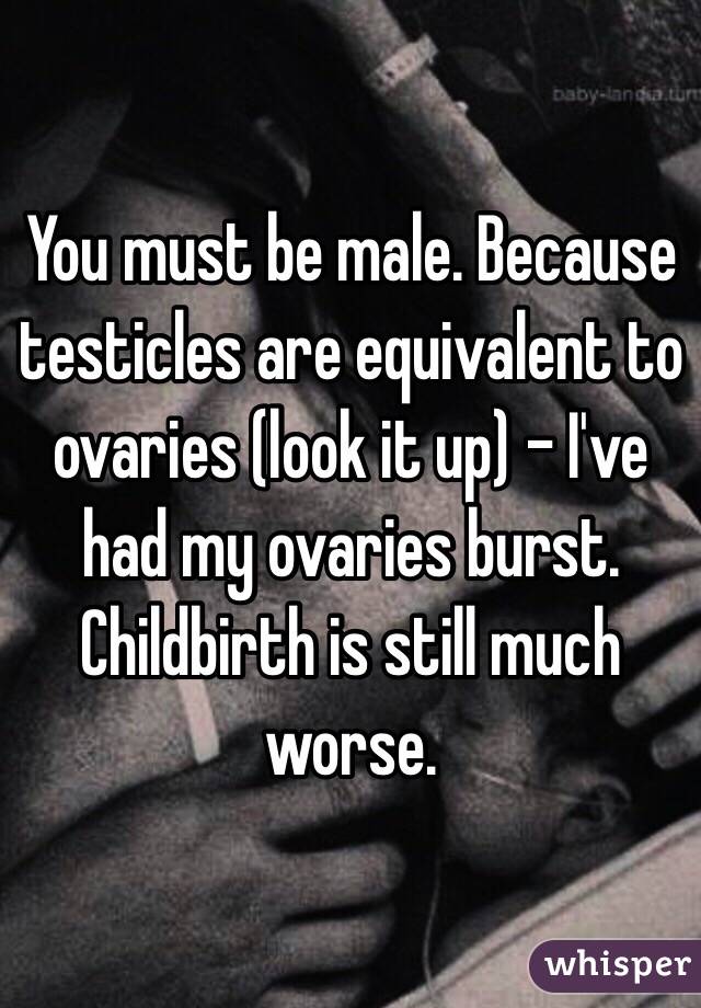 You must be male. Because testicles are equivalent to ovaries (look it up) - I've had my ovaries burst. Childbirth is still much worse. 