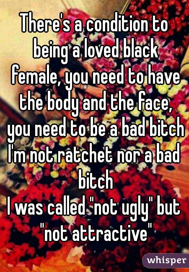 There's a condition to being a loved black female, you need to have the body and the face, you need to be a bad bitch
I'm not ratchet nor a bad bitch
I was called "not ugly" but "not attractive"