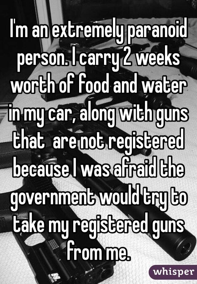 I'm an extremely paranoid person. I carry 2 weeks worth of food and water in my car, along with guns that  are not registered because I was afraid the government would try to take my registered guns from me. 