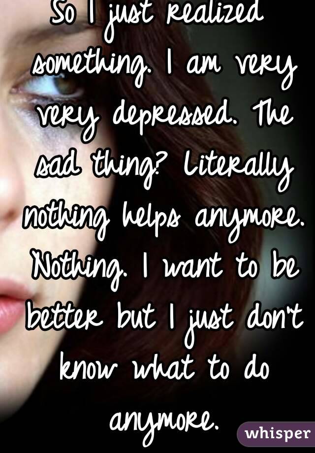 So I just realized something. I am very very depressed. The sad thing? Literally nothing helps anymore. Nothing. I want to be better but I just don't know what to do anymore.