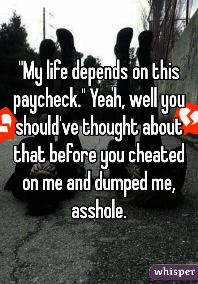 "My life depends on this paycheck." Yeah, well you should've thought about that before you cheated on me and dumped me, asshole. 