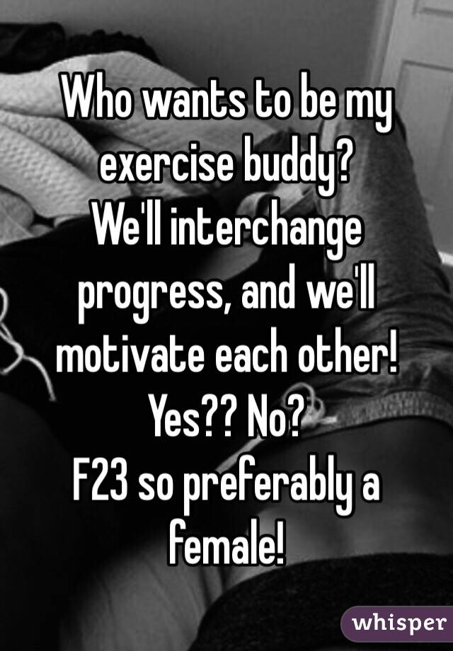 Who wants to be my exercise buddy?
We'll interchange progress, and we'll motivate each other! 
Yes?? No?
F23 so preferably a female!