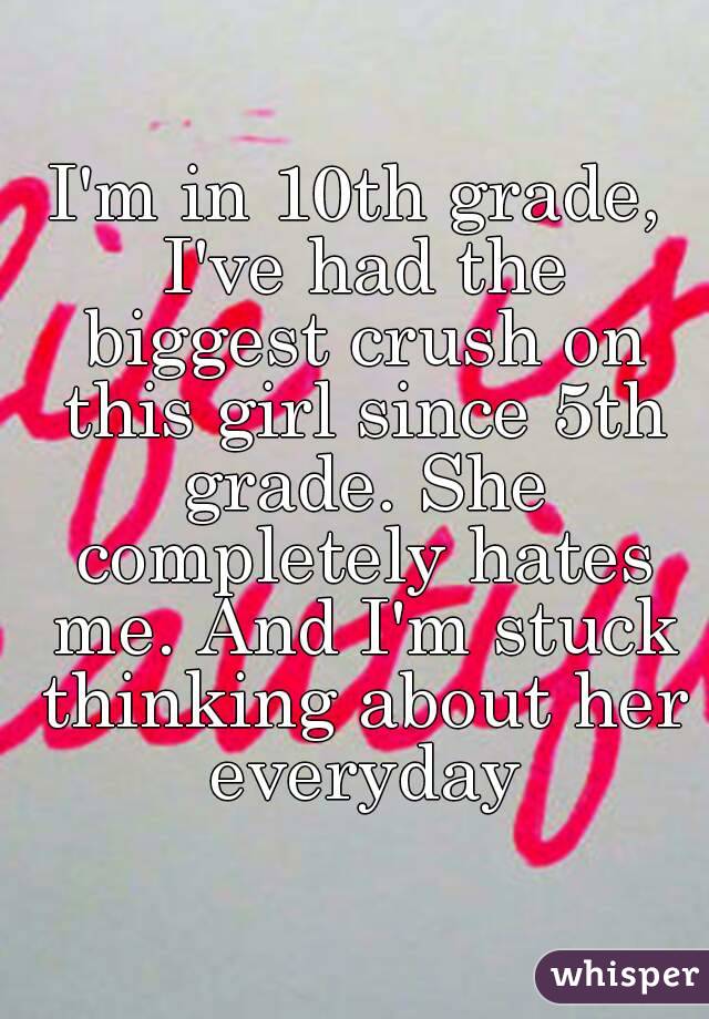 I'm in 10th grade, I've had the biggest crush on this girl since 5th grade. She completely hates me. And I'm stuck thinking about her everyday