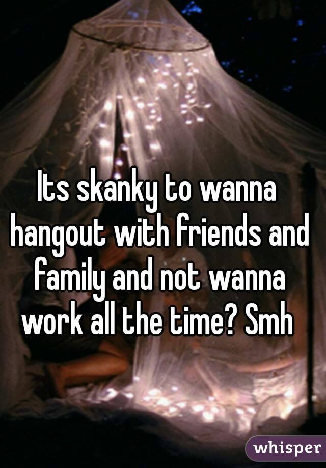 Its skanky to wanna hangout with friends and family and not wanna work all the time? Smh 