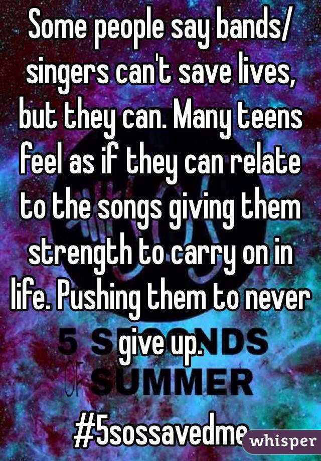 Some people say bands/singers can't save lives, but they can. Many teens feel as if they can relate to the songs giving them strength to carry on in life. Pushing them to never give up. 

#5sossavedme