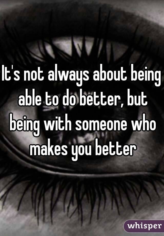 It's not always about being able to do better, but being with someone who makes you better