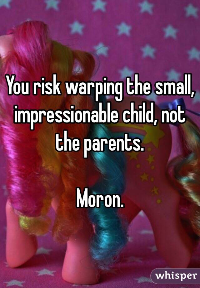 You risk warping the small, impressionable child, not the parents.

Moron.