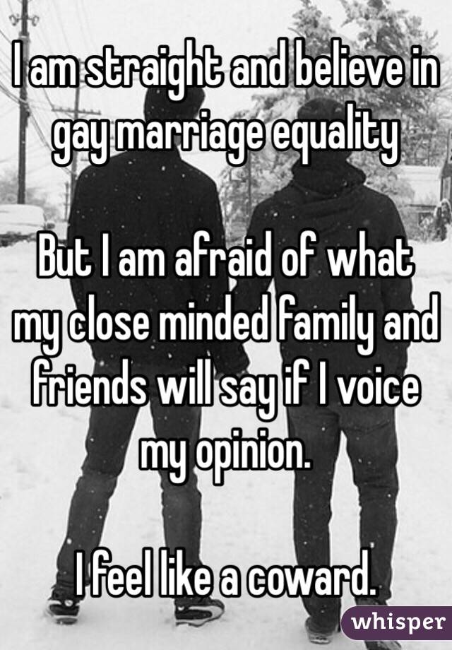 I am straight and believe in gay marriage equality

But I am afraid of what my close minded family and friends will say if I voice my opinion.

I feel like a coward.