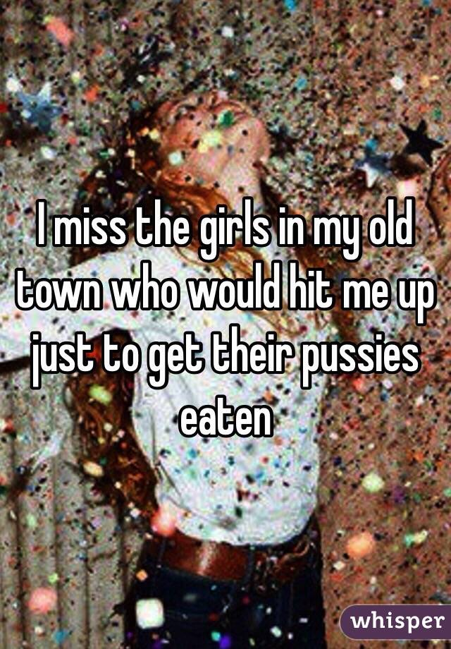 I miss the girls in my old town who would hit me up just to get their pussies eaten