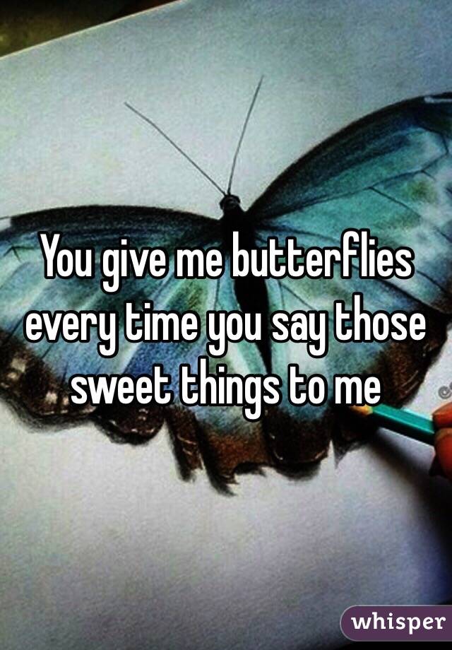 You give me butterflies every time you say those sweet things to me 