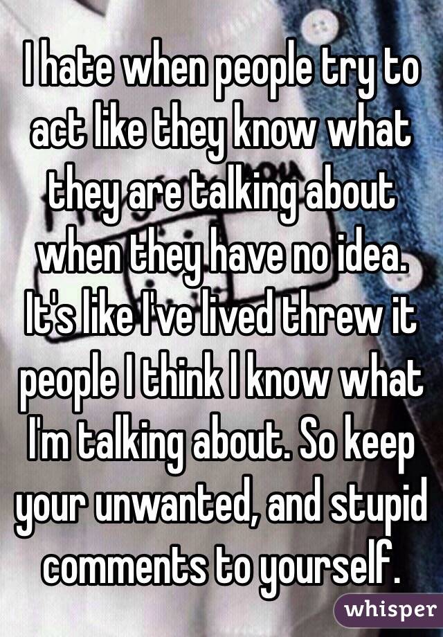 I hate when people try to act like they know what they are talking about when they have no idea. It's like I've lived threw it people I think l know what I'm talking about. So keep your unwanted, and stupid comments to yourself. 