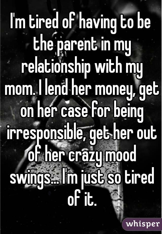 I'm tired of having to be the parent in my relationship with my mom. I lend her money, get on her case for being irresponsible, get her out of her crazy mood swings... I'm just so tired of it.