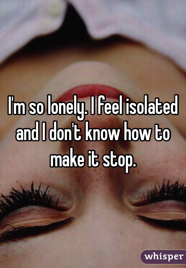 I'm so lonely. I feel isolated and I don't know how to make it stop. 