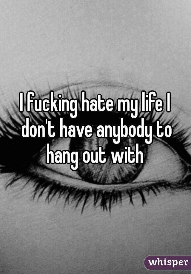 I fucking hate my life I don't have anybody to hang out with 