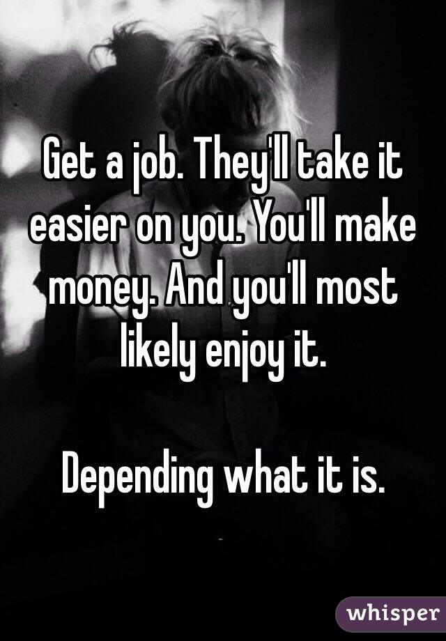 Get a job. They'll take it easier on you. You'll make money. And you'll most likely enjoy it. 

Depending what it is. 