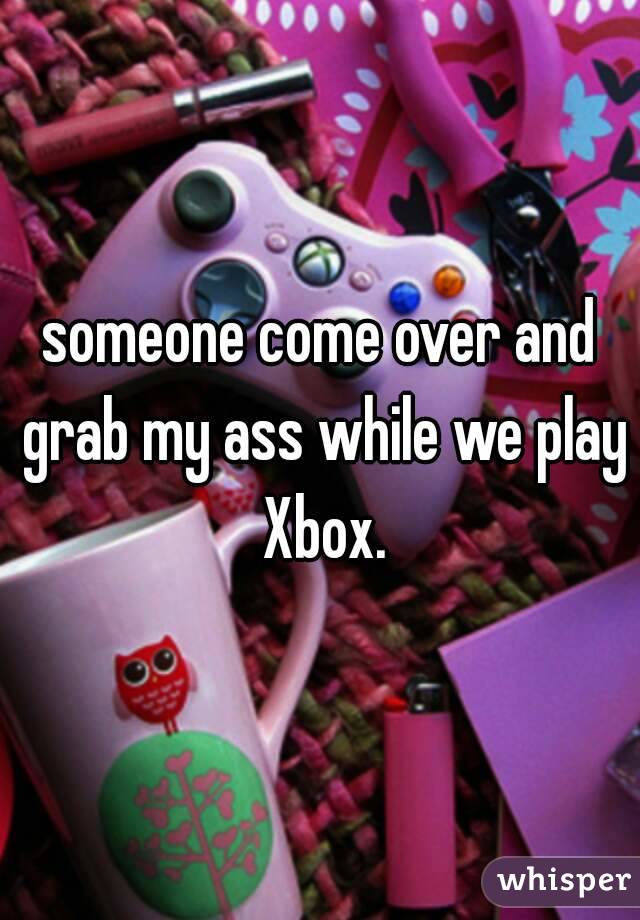 someone come over and grab my ass while we play Xbox.