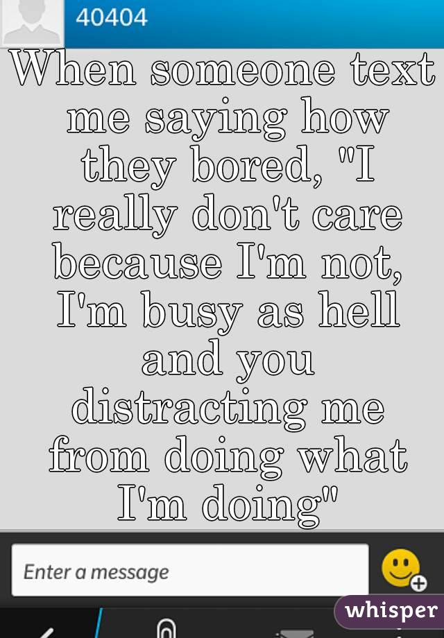 When someone text me saying how they bored, "I really don't care because I'm not, I'm busy as hell and you distracting me from doing what I'm doing"