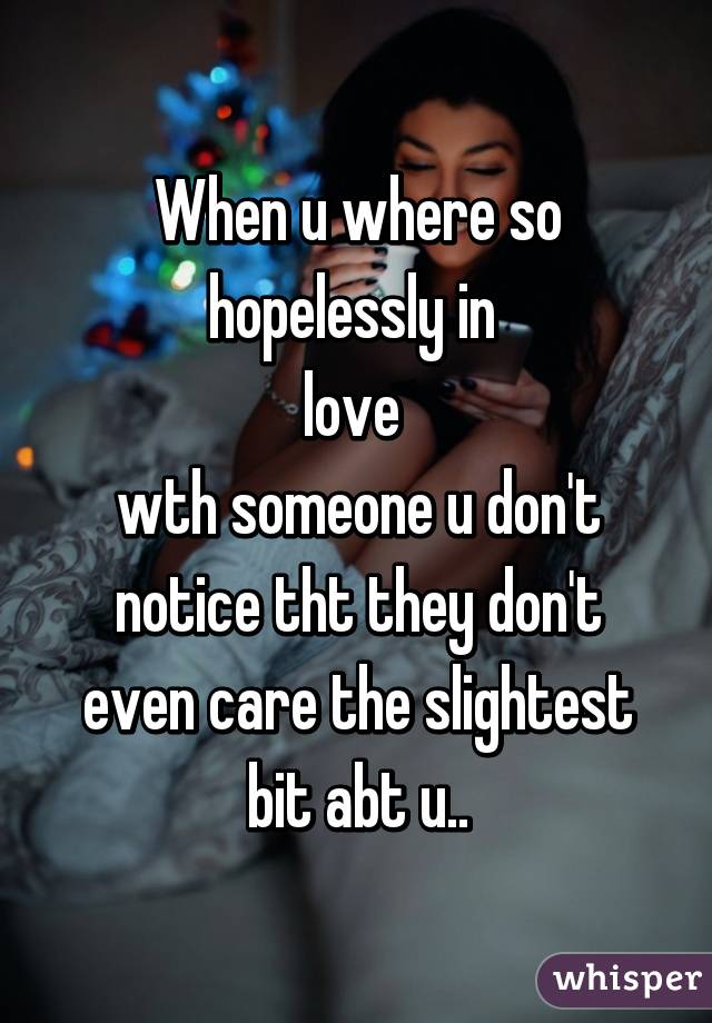 When u where so hopelessly in 
love 
wth someone u don't notice tht they don't even care the slightest bit abt u..