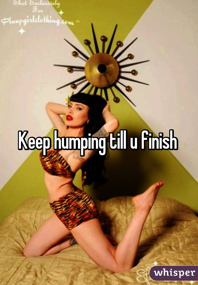 Keep humping till u finish 