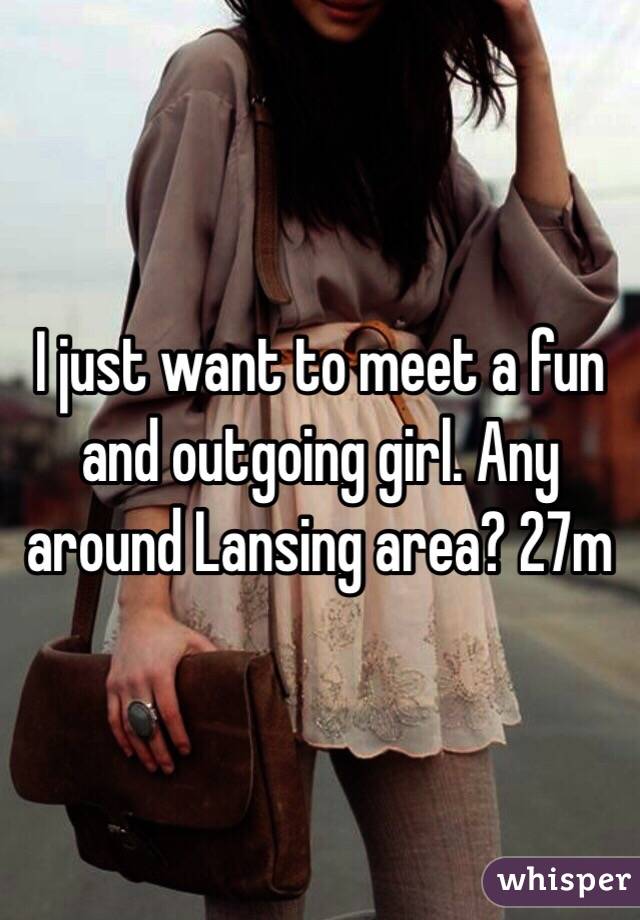 I just want to meet a fun and outgoing girl. Any around Lansing area? 27m 