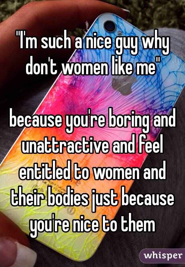 "I'm such a nice guy why don't women like me" 

because you're boring and unattractive and feel entitled to women and their bodies just because you're nice to them