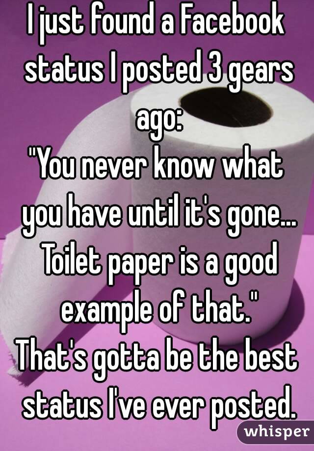 I just found a Facebook status I posted 3 gears ago:
"You never know what you have until it's gone... Toilet paper is a good example of that."
That's gotta be the best status I've ever posted.