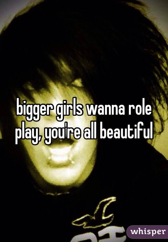 bigger girls wanna role play, you're all beautiful