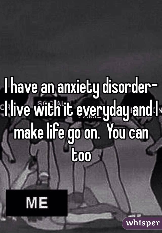 I have an anxiety disorder- I live with it everyday and I make life go on.  You can too 