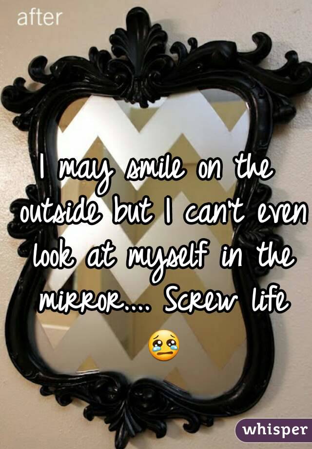 I may smile on the outside but I can't even look at myself in the mirror.... Screw life 😢