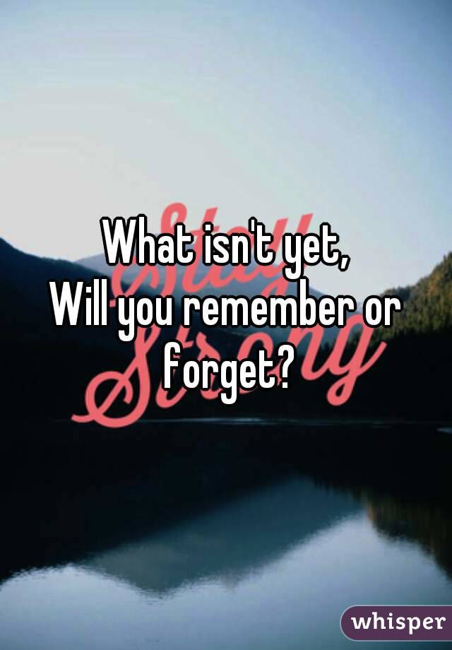 What isn't yet,
Will you remember or forget?