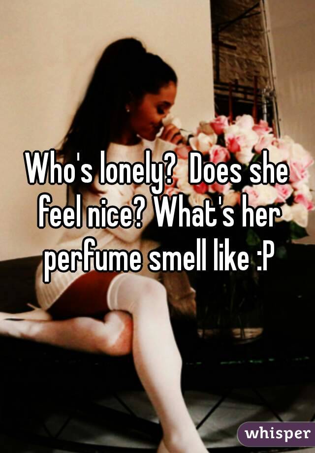 Who's lonely?  Does she feel nice? What's her perfume smell like :P