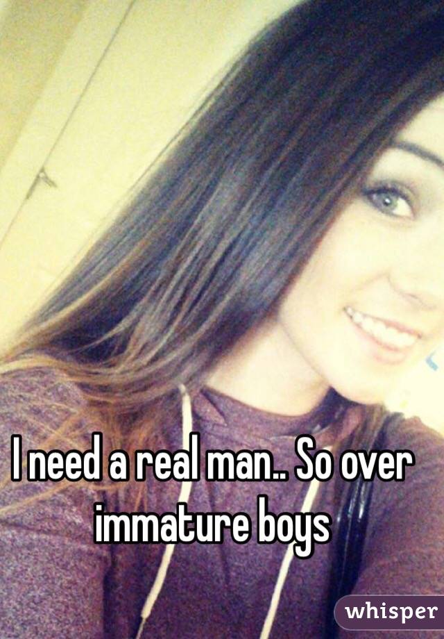 I need a real man.. So over immature boys