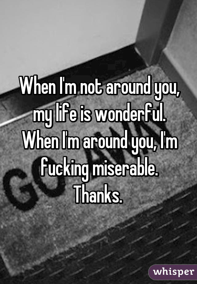 When I'm not around you, my life is wonderful. When I'm around you, I'm fucking miserable. Thanks. 