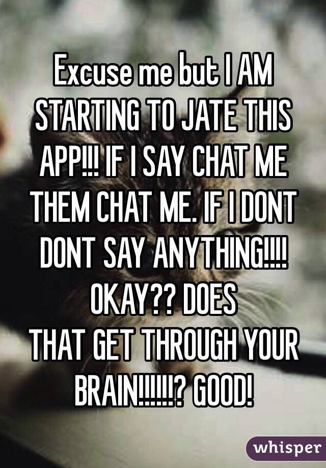 Excuse me but I AM STARTING TO JATE THIS APP!!! IF I SAY CHAT ME THEM CHAT ME. IF I DONT DONT SAY ANYTHING!!!! OKAY?? DOES
THAT GET THROUGH YOUR BRAIN!!!!!!? GOOD!