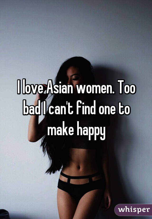 I love Asian women. Too bad I can't find one to make happy