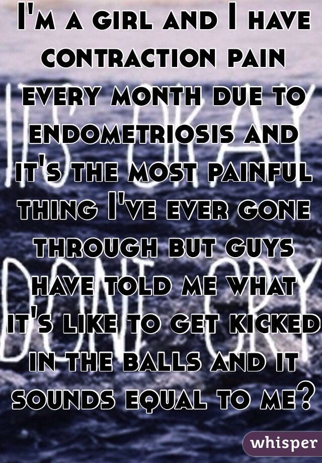 I'm a girl and I have contraction pain every month due to endometriosis and it's the most painful thing I've ever gone through but guys have told me what it's like to get kicked in the balls and it sounds equal to me?