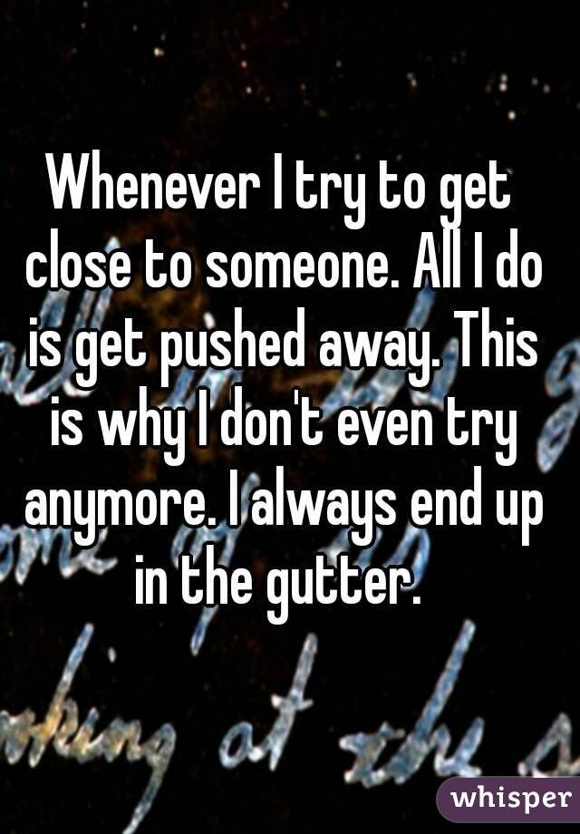 Whenever I try to get close to someone. All I do is get pushed away. This is why I don't even try anymore. I always end up in the gutter. 